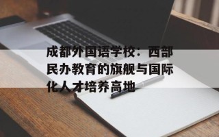 成都外国语学校：西部民办教育的旗舰与国际化人才培养高地