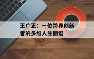 王广正：一位跨界创新者的多维人生图谱