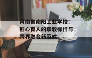 河南省南阳工业学校：匠心育人的职教标杆与跨界融合新范式