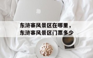 东浒寨风景区在哪里，东浒寨风景区门票多少