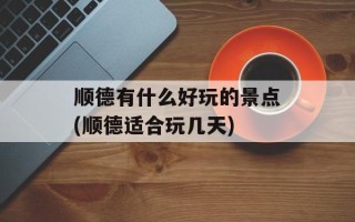 顺德有什么好玩的景点(顺德适合玩几天)