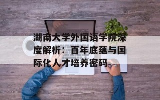 湖南大学外国语学院深度解析：百年底蕴与国际化人才培养密码