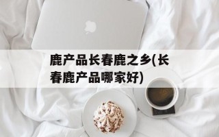 鹿产品长春鹿之乡(长春鹿产品哪家好)