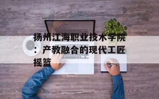 扬州江海职业技术学院：产教融合的现代工匠摇篮