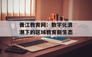 晋江教育网：数字化浪潮下的区域教育新生态