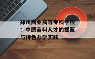 郑州商业高等专科学校：中原商科人才的摇篮与特色办学实践