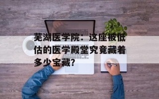 芜湖医学院：这座被低估的医学殿堂究竟藏着多少宝藏？