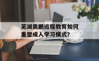 芜湖奥鹏远程教育如何重塑成人学习模式？