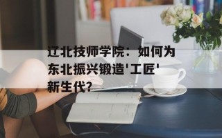 辽北技师学院：如何为东北振兴锻造'工匠'新生代？
