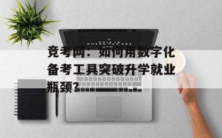 竞考网：如何用数字化备考工具突破升学就业瓶颈？