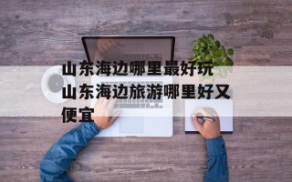 山东海边哪里最好玩 山东海边旅游哪里好又便宜