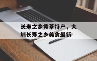 长寿之乡黄茶特产，大埔长寿之乡美食最新