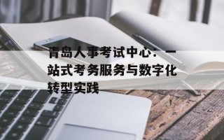 青岛人事考试中心：一站式考务服务与数字化转型实践