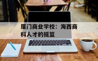 厦门商业学校：海西商科人才的摇篮