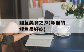 鲤鱼美食之乡(哪里的鲤鱼最好吃)