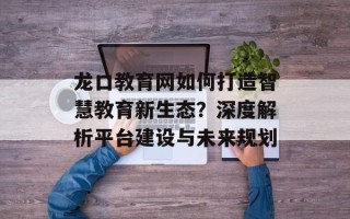 龙口教育网如何打造智慧教育新生态？深度解析平台建设与未来规划
