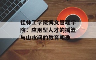 桂林工学院博文管理学院：应用型人才的摇篮与山水间的教育明珠