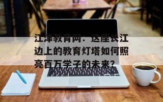 江津教育网：这座长江边上的教育灯塔如何照亮百万学子的未来？