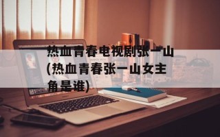 热血青春电视剧张一山(热血青春张一山女主角是谁)