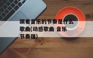 跟着音乐的节奏是什么歌曲(动感歌曲 音乐节奏强)