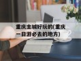 重庆主城好玩的(重庆一日游必去的地方)