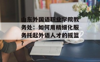 山东外国语职业学院教务处：如何用精细化服务托起外语人才的摇篮？