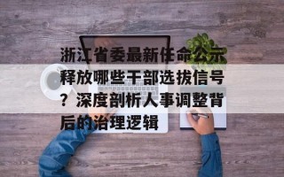 浙江省委最新任命公示释放哪些干部选拔信号？深度剖析人事调整背后的治理逻辑