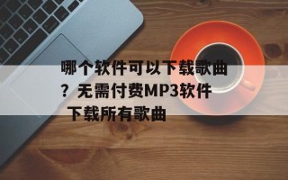 哪个软件可以下载歌曲？无需付费MP3软件 下载所有歌曲