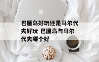 巴厘岛好玩还是马尔代夫好玩 巴厘岛与马尔代夫哪个好