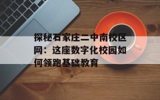 探秘石家庄二中南校区网：这座数字化校园如何领跑基础教育