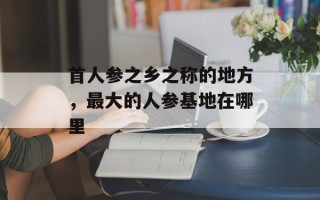 首人参之乡之称的地方，最大的人参基地在哪里