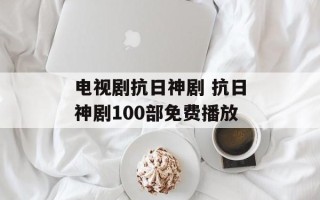 电视剧抗日神剧 抗日神剧100部免费播放