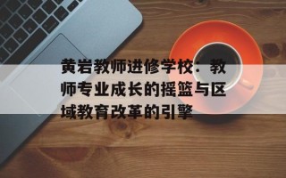 黄岩教师进修学校：教师专业成长的摇篮与区域教育改革的引擎