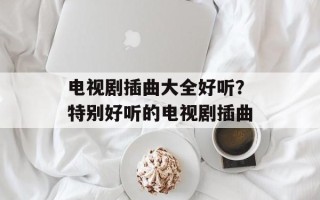 电视剧插曲大全好听？特别好听的电视剧插曲