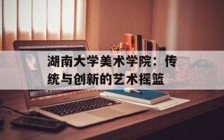 湖南大学美术学院：传统与创新的艺术摇篮