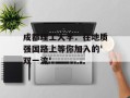 成都理工大学：在地质强国路上等你加入的'双一流'