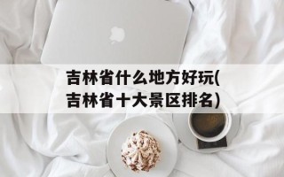 吉林省什么地方好玩(吉林省十大景区排名)