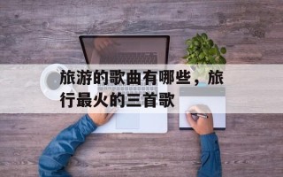 旅游的歌曲有哪些，旅行最火的三首歌