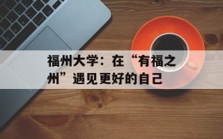 福州大学：在“有福之州”遇见更好的自己