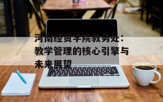 河南经贸学院教务处：教学管理的核心引擎与未来展望