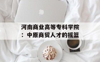 河南商业高等专科学院：中原商贸人才的摇篮