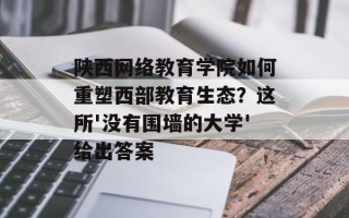 陕西网络教育学院如何重塑西部教育生态？这所'没有围墙的大学'给出答案