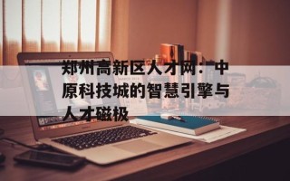 郑州高新区人才网：中原科技城的智慧引擎与人才磁极