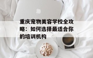 重庆宠物美容学校全攻略：如何选择最适合你的培训机构