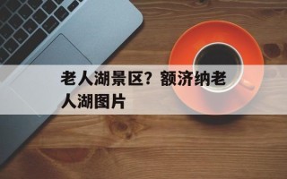 老人湖景区？额济纳老人湖图片