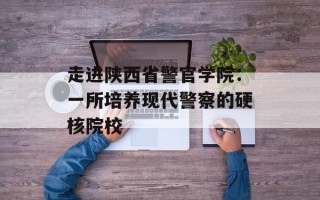 走进陕西省警官学院：一所培养现代警察的硬核院校