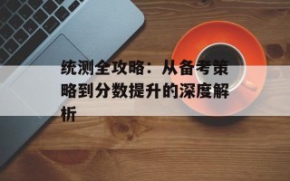 统测全攻略：从备考策略到分数提升的深度解析