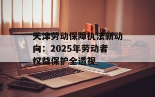天津劳动保障执法新动向：2025年劳动者权益保护全透视