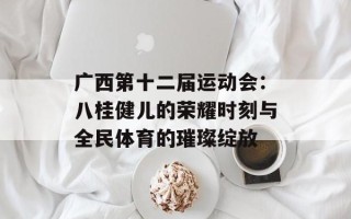广西第十二届运动会：八桂健儿的荣耀时刻与全民体育的璀璨绽放