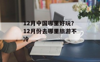 12月中国哪里好玩？12月份去哪里旅游不冷